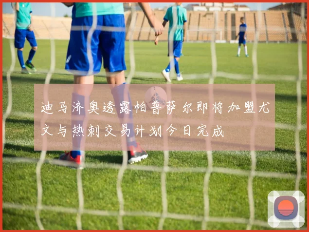 迪马济奥透露帕普萨尔即将加盟尤文与热刺交易计划今日完成